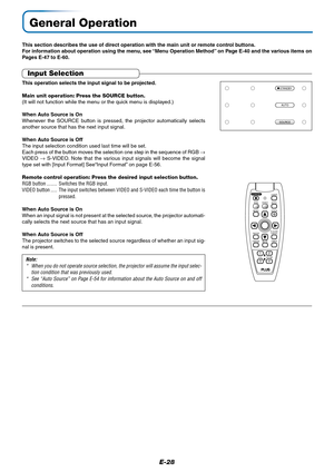 Page 28E-28
General Operation
This section describes the use of direct operation with the main unit or remote control buttons.
For information about operation using the menu, see “Menu Operation Method” on Page E-40 and the various items on
Pages E-47 to E-60.
Input Selection
This operation selects the input signal to be projected.
Main unit operation: Press the SOURCE button.
(It will not function while the menu or the quick menu is displayed.)
When Auto Source is On
Whenever the SOURCE button is pressed, the...