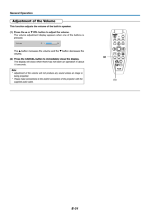 Page 31E-31
General Operation
Adjustment of the Volume
This function adjusts the volume of the built-in speaker.
(1) Press the  or  VOL button to adjust the volume.
The volume adjustment display appears when one of the buttons is
pressed.
(2) Press the CANCEL button to immediately close the display.
The display will close when there has not been an operation in about
10 seconds.
Note:
* Adjustment of the volume will not produce any sound unless an image is
being projected.
* Please make connections to the...