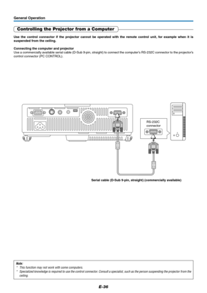 Page 36E-36
General Operation
Controlling the Projector from a Computer
Use the control connector if the projector cannot be operated with the remote control unit, for example when it is
suspended from the ceiling.
Connecting the computer and projector
Use a commercially available serial cable (D-Sub 9-pin, straight) to connect the computer’s RS-232C connector to the projector’s
control connector (PC CONTROL).
Note:
* This function may not work with some computers.
* Specialized knowledge is required to use the...