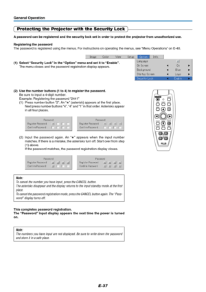 Page 37E-37
General Operation
Protecting the Projector with the Security Lock
A password can be registered and the security lock set in order to protect the projector from unauthorized use.
Registering the password
The password is registered using the menus. For instructions on operating the menus, see “Menu Operations” on E-40.
(1) Select “Security Lock” in the “Option” menu and set it to “Enable”.
The menu closes and the password registration display appears.
FREEZEMUTELASER
AUTO
TIMER RGBVIDEO
QUICK MENU...