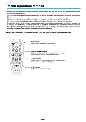 Page 40E-40
FREEZEMUTELASER
AUTO
TIMER
VOL
ZOOM RGBVIDEO
QUICK
STANDBY
Q
12
34
R-CLICK/
CANCEL
MENU
ENTER
Menu Operation Method
•This section describes only the menu operation method. Please see this item should you need information while
performing menu operations.
•For information about a menu function, adjustment, or setting, please see one of the pages containing such descrip-
tions.
•Adjustments and settings are made by projecting an image and adjusting to an optimum condition.
•The remote control should...