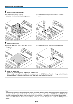 Page 66E-66
Replacing the Lamp Cartridge
5Mount the new lamp cartridge.
(1) Push the lamp cartridge in slowly.
(Line it up with the screw holes in the projector.)
6Mount the lamp cover.
(1) Set the tip of the lamp cover in place, then close the
lamp cover.
7Reset the Lamp Timer.
Connect the power cable, switch on the power, and then reset.
Select [Info.] → [Lamp Timer Reset] on the menu and press the ENTER button. There is a change to the initialization
verification display. Press the ENTER button again. See...