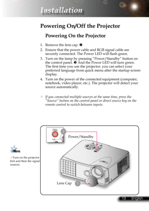Page 16
12English 13 English
12English 13 English

 Installation

Powering On the Projector
1.  Remove the lens cap. 
2.  Ensure that the power cable and RGB signal cable are 
securely connected. The Power LED will ﬂ  ash green.
3.  Turn on the lamp by pressing “Power/Standby” button on 
the control panel.  And the Power LED will turn green. 
The ﬁ  rst time you use the projector, you can select your 
preferred language from quick menu after the startup screen 
display.
4.  Turn on the power of the connected...