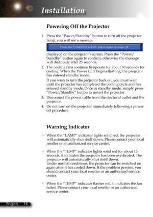 Page 17
14English 15 English
14English 15 English

Installation

Warning Indicator
  When the “LAMP” indicator lights solid red, the projector 
will automatically shut itself down. Please contact your local 
reseller or an authorized service center. 
  When the “TEMP” indicator lights solid red for about 15 
seconds, it indicates the projector has been overheated. The 
projector will automatically shut itself down.
  Under normal conditions, the projector can be switched on 
again after it has cooled down. If...