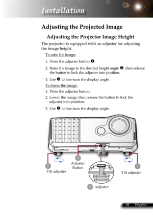 Page 18
14English 15 English
14English 15 English

 Installation

 Adjusting the Projected Image
Adjusting the Projector Image Height
Tilt adjuster
The projector is equipped with an adjuster for adjusting 
the image height.
 To raise the image:
1.  Press the adjuster button . 
2.  Raise the image to the desired height angle , then release  
  the button to lock the adjuster into position.
3.  Use  to ﬁ  ne-tune the display angle. 
 To lower the image:
1.  Press the adjuster button.
2.  Lower the image, then...