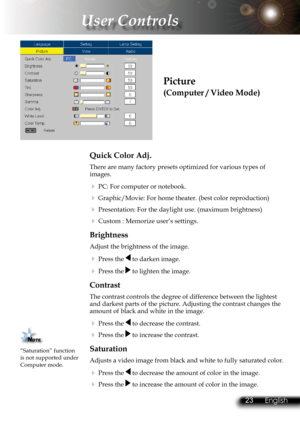 Page 26
22English 23 English
22English 23 English

 User Controls

Picture
(Computer / Video Mode)
Quick Color Adj.
There are many factory presets optimized for various types of images.  
  PC: For computer or notebook.
  Graphic/Movie: For home theater. (best color reproduction)
  Presentation: For the daylight use. (maximum brightness)
  Custom : Memorize user’s settings.
Brightness
Adjust the brightness of the image.
  Press the  to darken image.
  Press the  to lighten the image.
Contrast
The contrast...