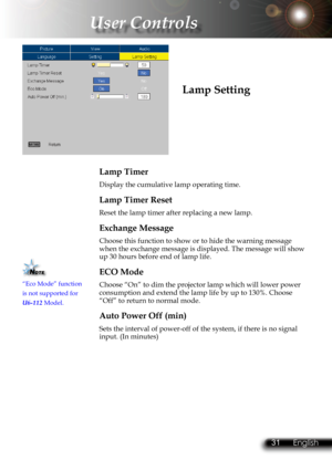 Page 34
30English 31 English
30English 31 English

 User Controls

Lamp Timer
Display the cumulative lamp operating time.
Lamp Timer Reset
Reset the lamp timer after replacing a new lamp. 
Exchange Message
Choose this function to show or to hide the warning message when the exchange message is displayed. The message will show up 30 hours before end of lamp life.
ECO Mode
Choose “On” to dim the projector lamp which will lower power consumption and extend the lamp life by up to 130%. Choose “Off” to return to...