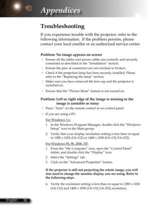 Page 35
32English 33 English
32English 33 English

Appendices

Problem: No image appears on screen
 Ensure all the cables and power cables are correctly and securely 
connected as described in the “Installation” section.
 Ensure the pins of connectors are not crooked or broken.
 Check if the projection lamp has been securely installed. Please 
refer to the “Replacing the lamp” section.
 Make sure you have removed the lens cap and the projector is 
switched on.
 Ensure that the “Picture Mute” feature is not...