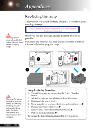 Page 39
36English 37 English
36English 37 English

Appendices

 Replacing the lamp
The projector will detect the lamp life itself.  It will show you a 
warning message 
  
When you see this message, change the lamp as soon as 
possible.  
Make sure the projector has been cooled down for at least 30 
minutes before changing the lamp. 
Warning: Lamp compartment is hot! Allow it to cool down before changing lamp!
Warning: To reduce the risk of personal injury, do not drop the lamp module or touch the lamp bulb....