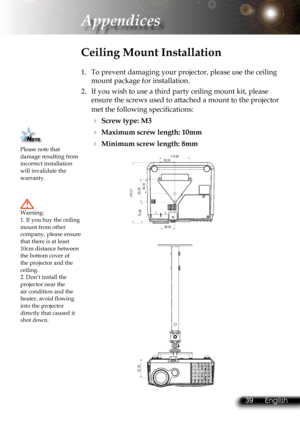 Page 42
38English 39 English
38English 39 English

Appendices

Please note that damage resulting from incorrect installation will invalidate the warranty.
Ceiling Mount Installation
1.  To prevent damaging your projector, please use the ceiling 
mount package for installation.
2.  If you wish to use a third party ceiling mount kit, please 
ensure the screws used to attached a mount to the projector 
met the following speciﬁ  cations:
  Screw type: M3
  Maximum screw length: 10mm
  Minimum screw length: 8mm...