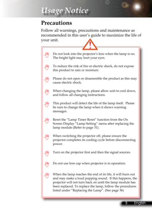 Page 6
2English 3 English
2English 3 English

Usage Notice

3
 English

Do not look into the projector’s lens when the lamp is on. 
The bright light may hurt your eyes.
To reduce the risk of ﬁ  re or electric shock, do not expose 
this product to rain or moisture.
Please do not open or disassemble the product as this may 
cause electric shock.
When changing the lamp, please allow unit to cool down, 
and follow all changing instructions.
This product will detect the life of the lamp itself.  Please 
be...