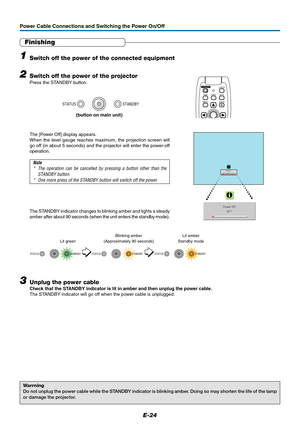 Page 24E-24
Power Cable Connections and Switching the Power On/Off
Finishing
1Switch off the power of the connected equipment
2Switch off the power of the projector
Press the STANDBY button.
Warrning
Do not unplug the power cable while the STANDBY indicator is blinking amber. Doing so may shorten the life of the lamp
or damage the projector.
Power OffOK ?
The STANDBY indicator changes to blinking amber and lights a steady
amber after about 90 seconds (when the unit enters the standby mode).
STANDBY STATUS...