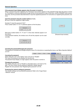 Page 35E-35
General Operation
If the password input display appears when the power is turned on
When a password has been registered, the “Password” input window appears on the projected image when the power is turned
on. The projector continues projecting this image until the correct password is input. At this time, only the STANDBY button (power
off) works. Use the procedure described below to input the registered password. For instructions on registering the password, see
E-34.
Input the password using the...