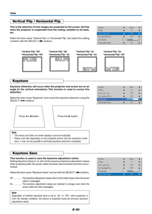 Page 50E-50
Vertical Flip / Horizontal Flip
This is the selection of how images are projected on the screen. Set this
when the projector is suspended from the ceiling, installed on its back,
etc.
Select the item name “Vertical Flip” or “Horizontal Flip” and select the setting
contents with the SELECT () buttons.
View
This function is used to save the keystone adjustment values.
Setting Keystone Save to on will set the previous keystone adjustment values
when projecting after the power cable has been...