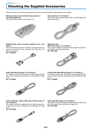 Page 7E-7
Checking the Supplied Accessories
Remove the main unit and the accessories from the box and check that the following items are included.
Wireless remote control unit with laser pointer [1] /
Size AAA batteries [2]
This controls the projector. (See Page E-11.)Power cable (1.8 m / 5.9 feet) [1]
This power cable supplies power to the unit. See Page E-22
about connections.
S-Video cable (Mini DIN 4-pin plug, 2 m / 6.6 feet) [1]
This cable is used in the connection of video equipment that
has an S-video...