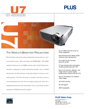 Page 1
U 7 - S E R I E S
THE U7 SERIES OFFERS THE WORLD’S BRIGHTEST PROJECTORS IN A LIGHT 
AND COMPACT BODY.  
WITH FEATURES LIKE WIRELESS,  PC-LESS 
PRESENTATIONS AND UP TO 3,500 LUMENS, MAKE THE U7 SERIES IDEAL 
FOR SMALL SEMINARS TO LARGE CONFERENCE ROOMS.  LIKE ALL 
PLUS 
PROJECTORS, THE 
U7’S ARE EASY TO USE AND CONNECT TO VIRTUALLY ANY 
VIDEO SOURCE.  
THE U7’S ARE EQUALLY AS GREAT FOR INSTALLATION IN 
YOUR BOARDROOM OR FOR USE AS A MOBILE PROJECTOR.  
AND WITH 
PASSWORD-PROTECTED THEFT PREVENTION,...