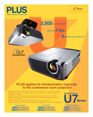 Page 1
D i g i t a l     P r o j e c t o r s
U7 Series
Less than7 lbs.
6Models to choose from.
PLUS applies its miniaturization ingenuity to the conference room projector!
Works anywhere from small seminar rooms to large conference rooms, and is ceiling-mountable.
Models with short-focus zoom lens enable you to project images onto a 100-inch screen from 
a distance of 10 feet. 
CF-type wireless LAN card makes possible wireless presentations. (U7-137 & U7-137SF)
Built-in CF card slot, USB port, and Image Viewer...