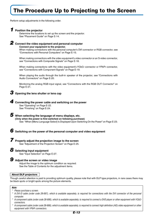 Page 13E-13
The Procedure Up to Projecting to the Screen
Perform setup adjustments in the following order.
1Position the projectorDetermine the locations to set up the screen and the projector.
See “Placement Guide” on Page E-14.
2Connect the video equipment and personal computer
Connect your equipment to the projector.
When making connections with the personal computer’s DVI connector or RGB connector, see
“Connections with Personal Computers” on Page E-15.
When making connections with the video equipment’s...