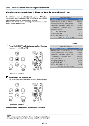 Page 23E-23
Power Cable Connections and Switching the Power On/Off
When [Menu Language Select] is Displayed Upon Switching On the Power
The first time the power is switched on after purchase, [Menu Lan-
guage Select] will be displayed. Follow the procedure described be-
low and select the display language of the projector.
If the image is blurred, turn the focus ring counterclockwise or clock-
wise to focus it. See Page E-26.
1Press the SELECT () buttons and align the deep
blue cursor with [English]....