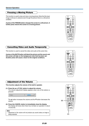 Page 28E-28
Freezing a Moving Picture
This function is used to stop and view a moving picture. Note that the input
image continues to advance even though the picture there is a still picture
condition.
A press of the FREEZE button changes the screen to a still picture. A
further press returns the screen to a moving picture.
General Operation
MUTELASER
AUTO
TIMER
VOL
ZOOM RGBVIDEO
R-CLICK/
CANCEL
QUICK MENU
ENTER
STANDBY
Q
12
34
FREEZE
Cancelling Video and Audio Temporarily
This function is used to cancel the...