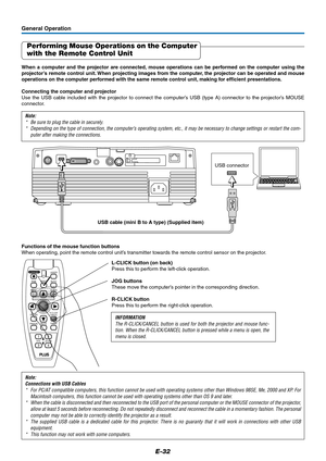 Page 32E-32
General Operation
Performing Mouse Operations on the Computer
with the Remote Control Unit
When a computer and the projector are connected, mouse operations can be performed on the computer using the
projector’s remote control unit. When projecting images from the computer, the projector can be operated and mouse
operations on the computer performed with the same remote control unit, making for efficient presentations.
Connecting the computer and projector
Use the USB cable included with the...