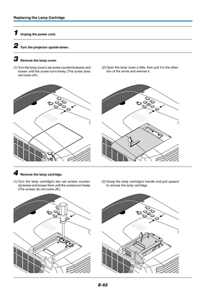 Page 62E-62
Replacing the Lamp Cartridge
1Unplug the power cord.
2Turn the projector upside-down.
3Remove the lamp cover.
(1) Turn the lamp cover’s set screw counterclockwise and
loosen until the screw turns freely. (The screw does
not come off.)(2) Open the lamp cover a little, then pull it in the direc-
tion of the arrow and remove it.
4Remove the lamp cartridge.
(1) Turn the lamp cartridge’s two set screws counter-
clockwise and loosen them until the screws turn freely.
(The screws do not come off.)(2) Grasp...