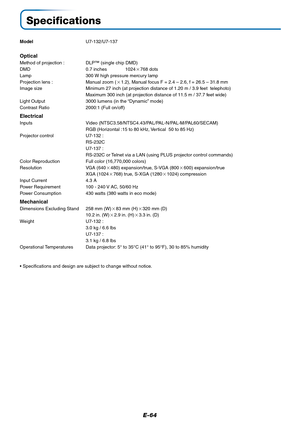 Page 64E-64
Specifications
ModelU7-132/U7-137
Optical
Method of projection : DLP™ (single chip DMD)
DMD 0.7 inches 1024768 dots
Lamp 300 W high pressure mercury lamp
Projection lens : Manual zoom (1.2), Manual focus F = 2.4 – 2.6, f = 26.5 – 31.8 mm
Image size Minimum 27 inch (at projection distance of 1.20 m / 3.9 feet  telephoto)
Maximum 300 inch (at projection distance of 11.5 m / 37.7 feet wide)
Light Output 3000 lumens (in the “Dynamic” mode)
Contrast Ratio 2000:1 (Full on/off)
Electrical
Inputs Video...