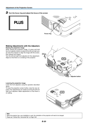 Page 24E-23
Adjustment of the Projection Screen
STANDBY
STATUS
MENU
SOURCE
AUTO
ECL
O
Z
(
1)
(
2)
(
1)
DCM
Note:
When the projector has a rear installation is used, the orientation of the projection will need to be changed.
Please see “Vertical Flip / Horizontal Flip” on Page E-46.
Adjuster button
Making Adjustments with the Adjusters
Raising the projection image
While viewing the projection image, (1) press and hold
the front adjuster buttons located at the left and right and,
(2) raise the projector to align...