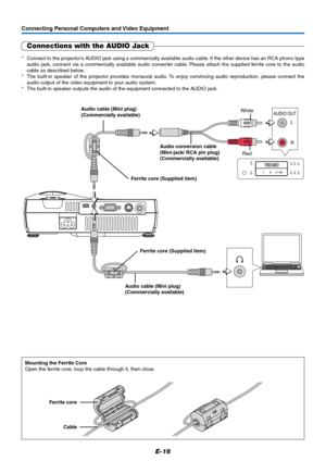 Page 19E-18
R L
AUDIO OUT
Connecting Personal Computers and Video Equipment
Connections with the AUDIO Jack
* Connect to the projector’s AUDIO jack using a commercially available audio cable. If the other device has an RCA phono type
audio jack, connect via a commercially available audio converter cable. Please attach the supplied ferrite core to the audio
cable as described below.
* The built-in speaker of the projector provides monaural audio. To enjoy convincing audio reproduction, please connect the
audio...