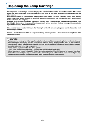 Page 58E-57
Replacing the Lamp Cartridge
•The lamp that is used as a light source in the projector has a limited service life. The rated service life of the lamp is
about 1500 hours (when used in normal mode only). This could be shortened depending on conditions of use and
other factors.
Note that lamp life will be extended when the projector is often used in Eco mode. (The rated service life of the lamp
means the average value of lamp life for lamps that have been manufactured over a long period, and it is...