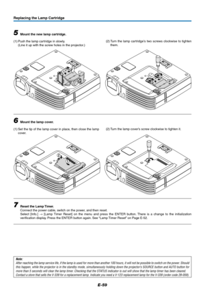 Page 60E-59
1
2
Replacing the Lamp Cartridge
5Mount the new lamp cartridge.
(1) Push the lamp cartridge in slowly.
(Line it up with the screw holes in the projector.)
6Mount the lamp cover.
(1) Set the tip of the lamp cover in place, then close the lamp
cover.
7Reset the Lamp Timer.
Connect the power cable, switch on the power, and then reset.
Select [Info.] → [Lamp Timer Reset] on the menu and press the ENTER button. There is a change to the initialization
verification display. Press the ENTER button again....