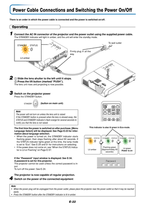 Page 22E-22
STANDBY
AUTO
SOURCESTANDBY PUSH
STATUS
AUDIO
S-VIDEO
VIDE
ORGB
Firmly plug in all the
way.
To wall outlet
Power Cable Connections and Switching the Power On/Off
There is an order in which the power cable is connected and the power is switched on/off.
Operating
3Switch on the projector powerPress the STANDBY button.
Note:
The power will not turn on unless the lens unit is raised.
If the STANDBY button is pressed when the lens is stowed away, the
STATUS and STANDBY indicator’s flash orange for several...