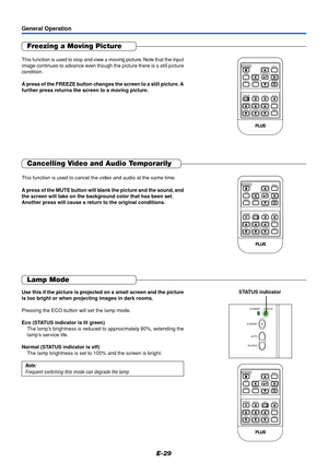 Page 29E-29
Freezing a Moving Picture
This function is used to stop and view a moving picture. Note that the input
image continues to advance even though the picture there is a still picture
condition.
A press of the FREEZE button changes the screen to a still picture. A
further press returns the screen to a moving picture.
General Operation
RGB
STANDBY
VIDEO
MUTEECO AUTO
ASPECT
TIMER VOL KSTN ZOOMCANCEL QUICKMENU
ENTERQ
234FREEZE1
Cancelling Video and Audio Temporarily
This function is used to cancel the video...