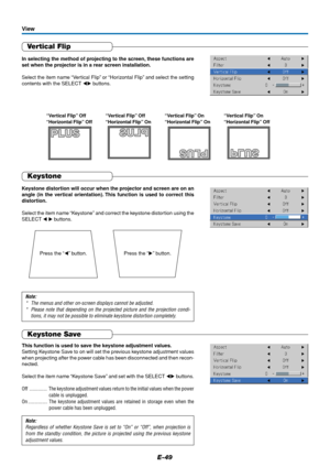 Page 49E-49
Vertical Flip
In selecting the method of projecting to the screen, these functions are
set when the projector is in a rear screen installation.
Select the item name “Vertical Flip” or “Horizontal Flip” and select the setting
contents with the SELECT  buttons.
View
“Vertical Flip” Off
“Horizontal Flip” Off“Vertical Flip” Off
“Horizontal Flip” On“Vertical Flip” On
“Horizontal Flip” On“Vertical Flip” On
“Horizontal Flip” Off
Press the “” button. Press the “” button.
Keystone
Keystone distortion...