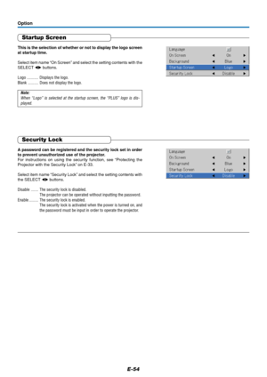 Page 54E-54
Startup Screen
This is the selection of whether or not to display the logo screen
at startup time.
Select item name “On Screen” and select the setting contents with the
SELECT  buttons.
Logo ........... Displays the logo.
Blank .......... Does not display the logo.
Note:
When “Logo” is selected at the startup screen, the “PLUS” logo is dis-
played.
Option
Security Lock
A password can be registered and the security lock set in order
to prevent unauthorized use of the projector.
For instructions on...