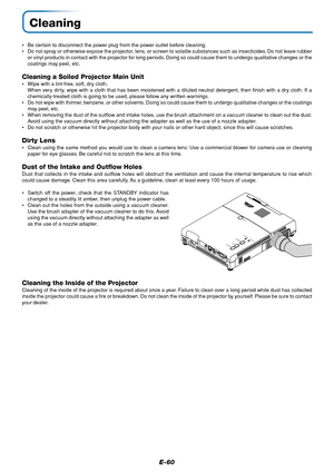 Page 60E-60
Cleaning
•Be certain to disconnect the power plug from the power outlet before cleaning.
•Do not spray or otherwise expose the projector, lens, or screen to volatile substances such as insecticides. Do not leave rubber
or vinyl products in contact with the projector for long periods. Doing so could cause them to undergo qualitative changes or the
coatings may peel, etc.
Cleaning a Soiled Projector Main Unit
•Wipe with a lint-free, soft, dry cloth.
When very dirty, wipe with a cloth that has been...