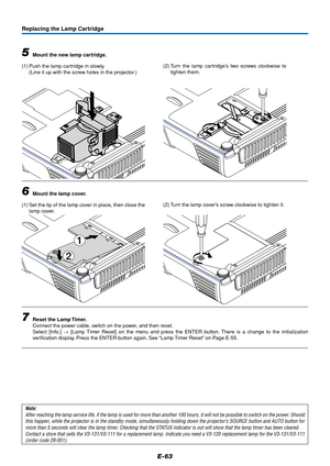 Page 63E-63
1
2
Replacing the Lamp Cartridge
5Mount the new lamp cartridge.
(1) Push the lamp cartridge in slowly.
(Line it up with the screw holes in the projector.)
6Mount the lamp cover.
(1) Set the tip of the lamp cover in place, then close the
lamp cover.
7Reset the Lamp Timer.
Connect the power cable, switch on the power, and then reset.
Select [Info.] → [Lamp Timer Reset] on the menu and press the ENTER button. There is a change to the initialization
verification display. Press the ENTER button again....