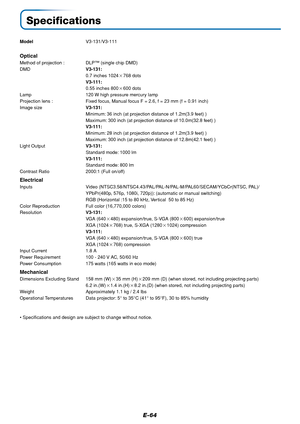 Page 64E-64
Specifications
ModelV3-131/V3-111
Optical
Method of projection : DLP™ (single chip DMD)
DMDV3-131:
0.7 inches 1024768 dots
V3-111:
0.55 inches 800600 dots
Lamp 120 W high pressure mercury lamp
Projection lens : Fixed focus, Manual focus F = 2.6, f = 23 mm (f = 0.91 inch)
Image sizeV3-131:
Minimum: 36 inch (at projection distance of 1.2m(3.9 feet) )
Maximum: 300 inch (at projection distance of 10.0m(32.8 feet) )
V3-111:
Minimum: 28 inch (at projection distance of 1.2m(3.9 feet) )
Maximum: 300 inch...