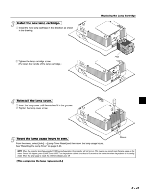 Page 47E – 47
3
Install the new lamp cartridge.
qInstall the new lamp cartridge in the direction as shown
in the drawing.
Plug
4
Reinstall the lamp cover.
qInsert the lamp cover until the catches fit in the grooves.
wTighten the lamp cover screw. wTighten the lamp cartridge screw.
(Put down the handle of the lamp cartridge.)
Groove
5
Reset the lamp usage hours to zero.
From the menu, select [Info.] → [Lamp Timer Reset] and then reset the lamp usage hours.
See Resetting the Lamp Timer on page E-43.
NOTE: When...