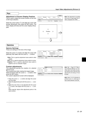 Page 31E – 31
Input Video Adjustments [Picture 2]
Pan
Adjustment of Screen Display Position
This is used to adjust the screen position at the time
of DVI input selection.
Press the cursor button (↑↓) and align the cursor with
[Screen Movement], then press the SET button. The
menu display will close and the cursor display will ap-
pear.Picture1
Zoom Filter 0
Gamma - Pan -
Custom Graphics Film Video Picture2Setup Info.DVI
Option
Position
Gamma
Gamma Settings
These are settings of the tone of the image.
Press the...