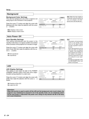 Page 34E – 34
Background
Background Color Settings
This sets the background color when a signal is not
being input to the connector of the projector.
Press the cursor (↑↓) button and align the cursor with
[Background], then make the selection with the cursor
(← →) button.
Blue: Displays a blue screen.
Black: Displays a black screen.
Note: When the menu display is
closed after making the setting, the
color will change to the back-
ground color that has been set.
Setup
Picture1
Keystone ModeNormalFull
Blue Black...