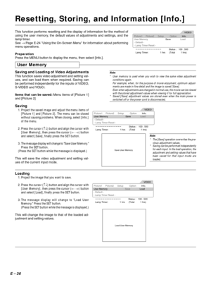 Page 36E – 36
Resetting, Storing, and Information [Info.]
This function performs resetting and the display of information for the method of
using the user memory, the default values of adjustments and settings, and the
lamp timer.
See → Page E-24 Using the On-Screen Menu for information about performing
menu operations.
Picture1
User MemorySaveLoad
- Default -
- Lamp Timer Reset -
Status :   100 . 500
Lamp Timer: 1 hrs      (Total         1 hrs)Picture2 SetupInfo. OptionVIDEO
Preparation
Press the MENU button...