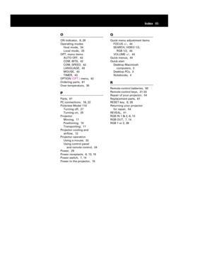 Page 67O
ON indicator, 8, 29
Operating modes
Host mode, 34
Local mode, 33
OPT. menu items
AUTO OFF, 43
COM. BITS, 42
COM. SPEED, 42
LANGUAGE, 43
MOUSE, 43
TIMER, 43
OPTION(OPT.)menu, 42
Ordering parts, 61
Over-temperature, 30P
Parts, 61
PC connections, 16, 22
Polaview Model 110
Turning off, 27
Turning on, 25
Projector
Moving, 11
Positioning, 10
Transporting, 11
Projector cooling and 
airflow, 12
Projector operation
Using a mouse, 32
Using control panel 
and remote control, 34
Power, 29
Power receptacle, 6, 13,...