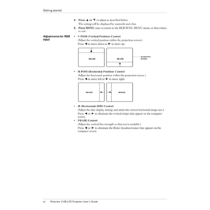 Page 4342Polaview 215E LCD Projector UserÕs Guide
Getting started
4.Press Z or X to adjust as described below.
The setting will be displayed by numerals and a bar.
5.Press MENU once to return to the RGB SYNC MENU menu, or three times 
to exit.
Adjustments for RGB 
input¥ V POSI (Vertical Position) Control
(Adjust the vertical position within the projection screen.)
Press C to move down or V to move up.
¥ H POSI (Horizontal Position) Control
(Adjust the horizontal position within the projection screen.)
Press C...