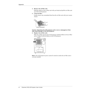 Page 6564Polaview 215E LCD Projector UserÕs Guide
Appendix
3.Remove the air filter unit
Hold the indent on the air Þlter unit with your hands and pull the air Þlter unit 
out of the LCD projector.
4.Clean the filter.
Gently remove any accumulated dust from the air Þlter unit with your vacuum 
cleaner.
Caution: Operating the LCD projector with a torn or damaged air Þlter 
may cause damage to the LCD projector.
5.
Replace the air filter unit.
Slide the air Þlter unit into the LCD projector until the hollows in...