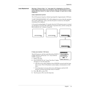 Page 66English65
Appendix
Lamp ReplacementWarning: If Status Code ÒL-nÓ (see page 62) is displayed on the Status 
Code Display when lamp is not turned on, take the LCD Projector to your 
nearest Service Center for repair as there is danger of injury due to lamp 
fragments.
Lamp replacement period
The LCD projector lamp has a limited operating life of approximately 1100 hours.
ÒLAMP TIME REMAINING 10hÓ will be displayed on screen when the operation 
time reaches 1090 hours. Then, each time the power is turned...