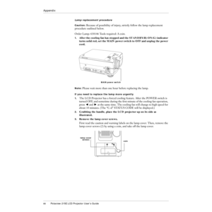 Page 6766Polaview 215E LCD Projector UserÕs Guide
Appendix
Lamp replacement procedure
Caution: Because of possibility of injury, strictly follow the lamp replacement 
procedure outlined below.
Order Lamp: 630146 Tools required: A coin.
1.After the cooling fan has stopped and the STANDBY(R) ON(G) indicator 
turns solid red, set the MAIN power switch to OFF and unplug the power 
cord.
Note: Please wait more than one hour before replacing the lamp.
If you need to replace the lamp more urgently
1.
The LCD Projector...