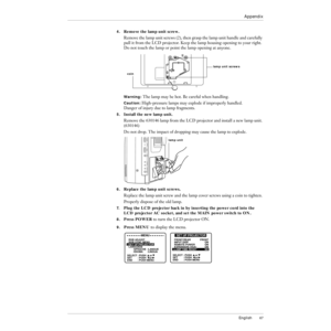 Page 68English67
Appendix
4.Remove the lamp unit screw.
Remove the lamp unit screws (2), then grasp the lamp unit handle and carefully 
pull it from the LCD projector. Keep the lamp housing opening to your right. 
Do not touch the lamp or point the lamp opening at anyone.
Warning: The lamp may be hot. Be careful when handling.
Caution: High-pressure lamps may explode if improperly handled. 
Danger of injury due to lamp fragments.
5.Install the new lamp unit.
Remove the 630146 lamp from the LCD projector and...