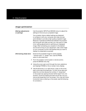 Page 2926Using the projector  
Image optimization
Making adjustments Use the projector SETUP and IMAGE menus to adjust the 
to settings settings to fine-tune your projected image.
Your projector factory-default settings are designed 
to configure it with your computer and video sources 
automatically to provide a high-quality projected image.
Because of operational differences between the projector
and computer and video sources, you may want to make
minor setting adjustments to optimize your displayed
image....