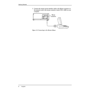 Page 12 
8 English 
Getting Started 
3 Connect the remote mouse interface cable to the Mouse connector on 
the projector and to the mouse connector (serial, PS/2, ADB) on your 
computer. 
Figure 10: Connecting to the Remote Mouse
Mouse
connector 